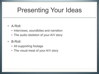 Presenting Your Ideas
• A-Roll:
• Interviews, soundbites and narration
• The audio skeleton of your A/V story
• B-Roll:
• All supporting footage
• The visual meat of your A/V story
 