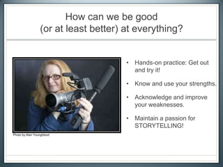 How can we be good
(or at least better) at everything?
• Hands-on practice: Get out
and try it!
• Know and use your strengths.
• Acknowledge and improve
your weaknesses.
• Maintain a passion for
STORYTELLING!
Photo by Alan Youngblood
 