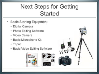 Next Steps for Getting
Started
• Basic Starting Equipment
• Digital Camera
• Photo Editing Software
• Video Camera
• Basic Microphone Kit
• Tripod
• Basic Video Editing Software
 