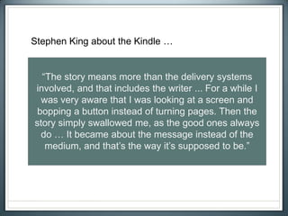 “The story means more than the delivery systems
involved, and that includes the writer ... For a while I
was very aware that I was looking at a screen and
bopping a button instead of turning pages. Then the
story simply swallowed me, as the good ones always
do … It became about the message instead of the
medium, and that’s the way it’s supposed to be.”
Stephen King about the Kindle …
 