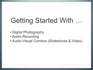 Getting Started With …
• Digital Photography
• Audio Recording
• Audio-Visual Combos (Slideshows & Video)
 