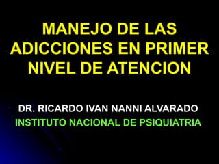 MANEJO DE LAS ADICCIONES EN PRIMER NIVEL DE ATENCION DR. RICARDO IVAN NANNI ALVARADO INSTITUTO NACIONAL DE PSIQUIATRIA 