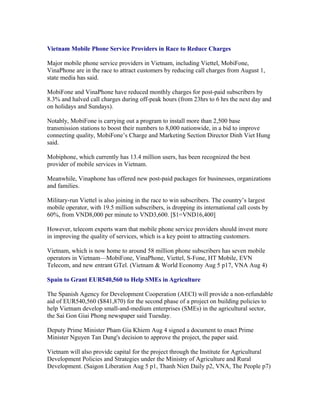 Vietnam Mobile Phone Service Providers in Race to Reduce Charges

Major mobile phone service providers in Vietnam, including Viettel, MobiFone,
VinaPhone are in the race to attract customers by reducing call charges from August 1,
state media has said.

MobiFone and VinaPhone have reduced monthly charges for post-paid subscribers by
8.3% and halved call charges during off-peak hours (from 23hrs to 6 hrs the next day and
on holidays and Sundays).

Notably, MobiFone is carrying out a program to install more than 2,500 base
transmission stations to boost their numbers to 8,000 nationwide, in a bid to improve
connecting quality, MobiFone’s Charge and Marketing Section Director Dinh Viet Hung
said.

Mobiphone, which currently has 13.4 million users, has been recognized the best
provider of mobile services in Vietnam.

Meanwhile, Vinaphone has offered new post-paid packages for businesses, organizations
and families.

Military-run Viettel is also joining in the race to win subscribers. The country’s largest
mobile operator, with 19.5 million subscribers, is dropping its international call costs by
60%, from VND8,000 per minute to VND3,600. [$1=VND16,400]

However, telecom experts warn that mobile phone service providers should invest more
in improving the quality of services, which is a key point to attracting customers.

Vietnam, which is now home to around 58 million phone subscribers has seven mobile
operators in Vietnam—MobiFone, VinaPhone, Viettel, S-Fone, HT Mobile, EVN
Telecom, and new entrant GTel. (Vietnam & World Economy Aug 5 p17, VNA Aug 4)

Spain to Grant EUR540,560 to Help SMEs in Agriculture

The Spanish Agency for Development Cooperation (AECI) will provide a non-refundable
aid of EUR540,560 ($841,870) for the second phase of a project on building policies to
help Vietnam develop small-and-medium enterprises (SMEs) in the agricultural sector,
the Sai Gon Giai Phong newspaper said Tuesday.

Deputy Prime Minister Pham Gia Khiem Aug 4 signed a document to enact Prime
Minister Nguyen Tan Dung's decision to approve the project, the paper said.

Vietnam will also provide capital for the project through the Institute for Agricultural
Development Policies and Strategies under the Ministry of Agriculture and Rural
Development. (Saigon Liberation Aug 5 p1, Thanh Nien Daily p2, VNA, The People p7)
 