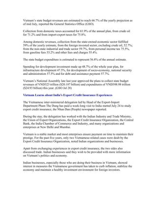 Vietnam’s state budget revenues are estimated to reach 66.7% of the yearly projection as
of mid July, reported the General Statistics Office (GSO).

Collection from domestic taxes accounted for 61.9% of the annual plan, from crude oil
for 71.2% and from import-export taxes for 75.8%.

Among domestic revenues, collection from the state-owned economic sector fulfilled
59% of the yearly estimate, from the foreign invested sector, excluding crude oil, 52.7%;
from the non-state industrial and trade sector 59.7%, from personal income tax 75.5%,
from gasoline fees 53.2% and other fees and charges 55.4%.

The state budget expenditure is estimated to represent 56.8% of the annual estimate.

Spending for development investment made up 48.7% of the whole year plan, for
infrastructure development 47.5%, for development of socio-economy, national security
and administration 57.5% and for debt and assistance payment 57.7%.

Vietnam’s National Assembly late last year approved the plans to collect state budget
revenues of VND323 trillion ($20.187 billion) and expenditures of VND398.98 trillion
($24.93 billion) this year. (GSO Jul 28)

Vietnam Learns about India’s Export Credit Insurance Experiences

The Vietnamese inter-ministerial delegation led by Head of the Export-Import
Department Pham The Dung has paid a week-long visit to India started July 24 to study
export credit insurance, the Nhan Dan (People) newspaper reported.

During the stay, the delegation has worked with the Indian Industry and Trade Ministry,
the Union of Export Organizations, the Export Credit Insurance Organization, the Central
Bank, the India Chamber of Commerce and Industry, and many organizations and
enterprises at New Delhi and Mumbai.

Vietnam is a stable market and most enterprises ensure payment on time to maintain their
prestige. For the past five years, only two Vietnamese-related cases were dealt by the
Export Credit Insurance Organization, noted Indian organizations and businesses.

Apart from exchanging experiences in export credit insurance, the two sides also
discussed trade. Indian businesses said they wish to be provided with more information
on Vietnam’s politics and economy.

Indian businesses, especially those who are doing their business in Vietnam, showed
interest in measures the Vietnamese government has taken to curb inflation, stabilize the
economy and maintain a healthy investment environment for foreign investors.
 