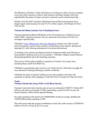 The Ministries of Industry, Trade and Finance are working on a plan to set up a company
to provide credit insurance in order to help exporters and banks mitigate risks from
unpredictable fluctuation of major currencies commonly used in international trade.

Statistics from the MoF's Insurance Department showed that local enterprises have
bought export credit insurance for only 3%-5% of their exports. (The People Jul 29 p7,
VNA Jul 28)

Vietnam Int'l Bank Launches New E-banking Services

Vietnam International Bank (VIB Bank) on July 28 launched new e-banking services
called VIB4U, targeting customers who are connected to the internet, the Tuoi Tre
newspaper reported today.

VIB Bank’s www.vib4u.com.vn and www.vib.com.vn websites now offer external
network payments, regular money transfers, international money transfer, opening and
adjusting L/C, debt clearing and proposals for account disbursement.

“E-banking is the common development trend of Vietnamese banks and VIB aims to
bring optimal e-banking services to its customers,” VIB bank’s Deputy General Director
Duong Quang Khanh said at the launching ceremony.

The services will be made available to customers in Vietnam’s five major cities,
including Hanoi and Ho Chi Minh City.

VIB Bank is guaranteeing super security in its e-bank services, which they say apply the
most advanced e-banking technology available worldwide.

VIB Bank also plans to launch e-lending services and cooperate with other web
companies to operate online shopping. (Youth Jul 29 p15, Economy & Urban Jul 29 p5)

Trade:
Vietnam’s Retail Sales Surge 29.8% to $33 Bln in Jan-Jul

Vietnam’s total retail sales of goods and services are estimated at VND527.5 trillion ($33
billion) in the first seven months of 2008, representing a growth of 30% on year, the
General Statistics Office (GSO) reported Monday.

Per capita spending in the period was VND886,000 a month on average, doubling the
VND438,000 monthly spending in 2007.

The trade sector made the greatest contribution in retail sales with revenues of VND434.8
trillion, or 82.4% of total, up 30.2% on year.
 