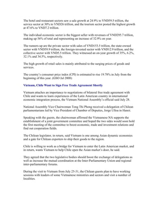 The hotel and restaurant sectors saw a sale growth at 24.9% to VND59.5 trillion, the
service sector at 30% to VND26 trillion, and the tourism sector posted the highest growth
at 47.6% to VND7.2 trillion.

The individual economic sector is the biggest seller with revenues of VND295.7 trillion,
making up 56% of total and representing an increase of 32.9% on year.

The runners-up are the private sector with sales of VND153.5 trillion, the state-owned
sector with VND59.9 trillion, the foreign-invested sector with VND12.9 trillion, and the
collective sector with VND5.5 trillion. They witnessed an on-year growth of 35%, 6.2%,
32.1% and 34.5%, respectively.

The high growth of retail sales is mainly attributed to the surging prices of goods and
services.

The country’s consumer price index (CPI) is estimated to rise 19.78% in July from the
beginning of this year. (GSO Jul 2008)

Vietnam, Chile Want to Sign Free Trade Agreement Shortly

Vietnam attaches an importance to negotiations of bilateral free trade agreement with
Chile and wants to learn experiences of the Latin American country in international
economic integration process, the Vietnam National Assembly’s official said July 28.

National Assembly Vice Chairwoman Tong Thi Phong received a delegation of Chilean
parliamentarians led by Vice President of Chamber of Deputies, Jorge Ulloa in Hanoi.

Speaking with the guests, the chairwoman affirmed the Vietnamese NA supports the
establishment of a joint government committee and hoped the two sides would soon hold
the first meeting of the committee to boost economic, trade and investment relations and
find out cooperation fields.

The Chilean legislator, in return, said Vietnam is one among Asian dynamic economies
and a gate for Chilean exporters to ship their goods to the region.

Chile is willing to work as a bridge for Vietnam to enter the Latin American market, and
in return, wants Vietnam to help Chile open the Asian market’s door, he said.

They agreed that the two legislative bodies should boost the exchange of delegations as
well as increase the mutual coordination at the Inter-Parliamentary Union and regional
inter-parliamentary forums.

During the visit to Vietnam from July 25-31, the Chilean guests plan to have working
sessions with leaders of some Vietnamese ministries and sectors and visit a number of
localities.
 