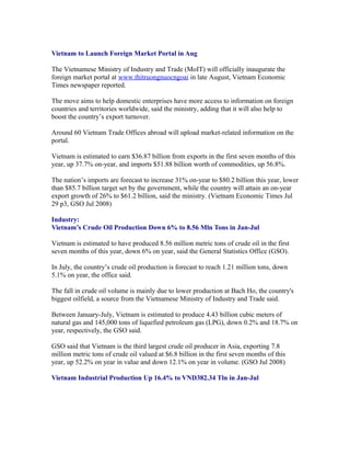 Vietnam to Launch Foreign Market Portal in Aug

The Vietnamese Ministry of Industry and Trade (MoIT) will officially inaugurate the
foreign market portal at www.thitruongnuocngoai in late August, Vietnam Economic
Times newspaper reported.

The move aims to help domestic enterprises have more access to information on foreign
countries and territories worldwide, said the ministry, adding that it will also help to
boost the country’s export turnover.

Around 60 Vietnam Trade Offices abroad will upload market-related information on the
portal.

Vietnam is estimated to earn $36.87 billion from exports in the first seven months of this
year, up 37.7% on-year, and imports $51.88 billion worth of commodities, up 56.8%.

The nation’s imports are forecast to increase 31% on-year to $80.2 billion this year, lower
than $85.7 billion target set by the government, while the country will attain an on-year
export growth of 26% to $61.2 billion, said the ministry. (Vietnam Economic Times Jul
29 p3, GSO Jul 2008)

Industry:
Vietnam’s Crude Oil Production Down 6% to 8.56 Mln Tons in Jan-Jul

Vietnam is estimated to have produced 8.56 million metric tons of crude oil in the first
seven months of this year, down 6% on year, said the General Statistics Office (GSO).

In July, the country’s crude oil production is forecast to reach 1.21 million tons, down
5.1% on year, the office said.

The fall in crude oil volume is mainly due to lower production at Bach Ho, the country's
biggest oilfield, a source from the Vietnamese Ministry of Industry and Trade said.

Between January-July, Vietnam is estimated to produce 4.43 billion cubic meters of
natural gas and 145,000 tons of liquefied petroleum gas (LPG), down 0.2% and 18.7% on
year, respectively, the GSO said.

GSO said that Vietnam is the third largest crude oil producer in Asia, exporting 7.8
million metric tons of crude oil valued at $6.8 billion in the first seven months of this
year, up 52.2% on year in value and down 12.1% on year in volume. (GSO Jul 2008)

Vietnam Industrial Production Up 16.4% to VND382.34 Tln in Jan-Jul
 