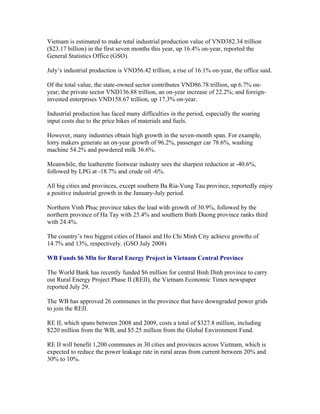 Vietnam is estimated to make total industrial production value of VND382.34 trillion
($23.17 billion) in the first seven months this year, up 16.4% on-year, reported the
General Statistics Office (GSO).

July’s industrial production is VND56.42 trillion, a rise of 16.1% on-year, the office said.

Of the total value, the state-owned sector contributes VND86.78 trillion, up 6.7% on-
year; the private sector VND136.88 trillion, an on-year increase of 22.2%; and foreign-
invested enterprises VND158.67 trillion, up 17.3% on-year.

Industrial production has faced many difficulties in the period, especially the soaring
input costs due to the price hikes of materials and fuels.

However, many industries obtain high growth in the seven-month span. For example,
lorry makers generate an on-year growth of 96.2%, passenger car 78.6%, washing
machine 54.2% and powdered milk 36.6%.

Meanwhile, the leatherette footwear industry sees the sharpest reduction at -40.6%,
followed by LPG at -18.7% and crude oil -6%.

All big cities and provinces, except southern Ba Ria-Vung Tau province, reportedly enjoy
a positive industrial growth in the January-July period.

Northern Vinh Phuc province takes the lead with growth of 30.9%, followed by the
northern province of Ha Tay with 25.4% and southern Binh Duong province ranks third
with 24.4%.

The country’s two biggest cities of Hanoi and Ho Chi Minh City achieve growths of
14.7% and 13%, respectively. (GSO July 2008)

WB Funds $6 Mln for Rural Energy Project in Vietnam Central Province

The World Bank has recently funded $6 million for central Binh Dinh province to carry
out Rural Energy Project Phase II (REII), the Vietnam Economic Times newspaper
reported July 29.

The WB has approved 26 communes in the province that have downgraded power grids
to join the REII.

RE II, which spans between 2008 and 2009, costs a total of $327.8 million, including
$220 million from the WB, and $5.25 million from the Global Environment Fund.

RE II will benefit 1,200 communes in 30 cities and provinces across Vietnam, which is
expected to reduce the power leakage rate in rural areas from current between 20% and
30% to 10%.
 