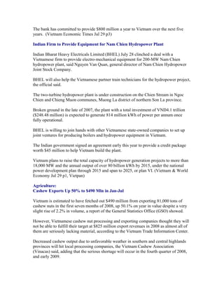 The bank has committed to provide $800 million a year to Vietnam over the next five
years. (Vietnam Economic Times Jul 29 p3)

Indian Firm to Provide Equipment for Nam Chien Hydropower Plant

Indian Bharat Heavy Electricals Limited (BHEL) July 28 clinched a deal with a
Vietnamese firm to provide electro-mechanical equipment for 200-MW Nam Chien
hydropower plant, said Nguyen Van Quan, general director of Nam Chien Hydropower
Joint Stock Company.

BHEL will also help the Vietnamese partner train technicians for the hydropower project,
the official said.

The two-turbine hydropower plant is under construction on the Chien Stream in Ngoc
Chien and Chieng Muon communes, Muong La district of northern Son La province.

Broken ground in the late of 2007, the plant with a total investment of VND4.1 trillion
($248.48 million) is expected to generate 814 million kWh of power per annum once
fully operational.

BHEL is willing to join hands with other Vietnamese state-owned companies to set up
joint ventures for producing boilers and hydropower equipment in Vietnam.

The Indian government signed an agreement early this year to provide a credit package
worth $45 million to help Vietnam build the plant.

Vietnam plans to raise the total capacity of hydropower generation projects to more than
18,000 MW and the annual output of over 80 billion kWh by 2015, under the national
power development plan through 2015 and span to 2025, or plan VI. (Vietnam & World
Economy Jul 29 p1, Vietpan)

Agriculture:
Cashew Exports Up 50% to $490 Mln in Jan-Jul

Vietnam is estimated to have fetched out $490 million from exporting 81,000 tons of
cashew nuts in the first seven months of 2008, up 50.1% on year in value despite a very
slight rise of 2.2% in volume, a report of the General Statistics Office (GSO) showed.

However, Vietnamese cashew nut processing and exporting companies thought they will
not be able to fulfill their target at $825 million export revenues in 2008 as almost all of
them are seriously lacking material, according to the Vietnam Trade Information Center.

Decreased cashew output due to unfavorable weather in southern and central highlands
provinces will hit local processing companies, the Vietnam Cashew Association
(Vinacas) said, adding that the serious shortage will occur in the fourth quarter of 2008,
and early 2009.
 