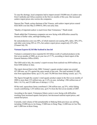 To ease the shortage, local companies had to import around 150,000 tons of cashew nuts
from Cambodia and Africa countries in the first six months of this year. But increased
cashew import prices also worries the companies.

Nguyen Duc Thanh, acting chairman of the Vinacas, said cashew import prices soared
from $820 a ton late May to $900-$1,300 a ton early June.

“Quality of imported cashew is much lower than Vietnamese,” Thanh noted.

Thanh added that Vietnamese companies are now facing with difficulties caused by
increase of dollar value, and high lending rates.

He said production costs rose 40%, of which material cost soaring 40%, labor, 30%-35%,
and other costs rising 30% to 35%, but cashew export prices surged only 25%-30%.
(Vinanet July 28)

Vietnam Exports $2.343 Bln Seafood in Jan-Jul

Vietnam is estimated to have exported $2.343 billion worth of seafood products in the
first seven months of 2008, an on year rise of 17.7%, according to latest report of the
General Statistics Office (GSO).

The GSO said in July, the country’s export revenue from seafood was $430 million, up
from $380 million in June.

The report showed that in July 2008, Vietnam’s aquatic product output was around
427,500 tons, up 15% against the same month of last year. The total included 251,000
tons from aquaculture farms, up 21.5%; and 176,500 tons from fishing vessels, up 2.7%.

The figures brought the country’s total aquatic product output in the first seven months of
2008 to more than 2.55 million tons, up 11.4% on year, including 1.986 million tons of
fish (+14.1%), and 231,600 tons of shrimp (+1.5%).

Of the total, aquaculture farms contributed 1.296 million tons, up 25%, while fishing
vessels contributing 1.255 million tons, up 0.1% from the first seven months of 2007.

According to the report, Vietnamese fishery sector is now facing with difficulties
resulting from increased aquatic feed prices, but decreased seafood export prices, and
soared fuel prices.

Currently, total volume of fish unmarketable in Mekong Delta provinces are still big,
including 25,000 tons in An Giang, 27,000 tons in Dong Thap, 12,000 tons in Can Tho,
and 11,000 tons in Kien Giang.
 