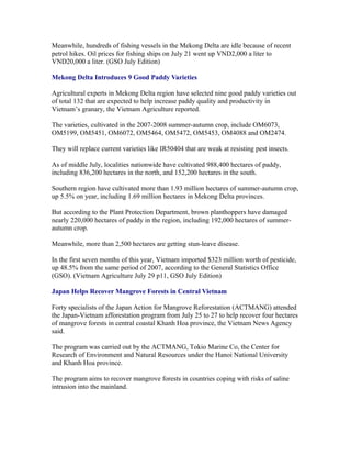 Meanwhile, hundreds of fishing vessels in the Mekong Delta are idle because of recent
petrol hikes. Oil prices for fishing ships on July 21 went up VND2,000 a liter to
VND20,000 a liter. (GSO July Edition)

Mekong Delta Introduces 9 Good Paddy Varieties

Agricultural experts in Mekong Delta region have selected nine good paddy varieties out
of total 132 that are expected to help increase paddy quality and productivity in
Vietnam’s granary, the Vietnam Agriculture reported.

The varieties, cultivated in the 2007-2008 summer-autumn crop, include OM6073,
OM5199, OM5451, OM6072, OM5464, OM5472, OM5453, OM4088 and OM2474.

They will replace current varieties like IR50404 that are weak at resisting pest insects.

As of middle July, localities nationwide have cultivated 988,400 hectares of paddy,
including 836,200 hectares in the north, and 152,200 hectares in the south.

Southern region have cultivated more than 1.93 million hectares of summer-autumn crop,
up 5.5% on year, including 1.69 million hectares in Mekong Delta provinces.

But according to the Plant Protection Department, brown planthoppers have damaged
nearly 220,000 hectares of paddy in the region, including 192,000 hectares of summer-
autumn crop.

Meanwhile, more than 2,500 hectares are getting stun-leave disease.

In the first seven months of this year, Vietnam imported $323 million worth of pesticide,
up 48.5% from the same period of 2007, according to the General Statistics Office
(GSO). (Vietnam Agriculture July 29 p11, GSO July Edition)

Japan Helps Recover Mangrove Forests in Central Vietnam

Forty specialists of the Japan Action for Mangrove Reforestation (ACTMANG) attended
the Japan-Vietnam afforestation program from July 25 to 27 to help recover four hectares
of mangrove forests in central coastal Khanh Hoa province, the Vietnam News Agency
said.

The program was carried out by the ACTMANG, Tokio Marine Co, the Center for
Research of Environment and Natural Resources under the Hanoi National University
and Khanh Hoa province.

The program aims to recover mangrove forests in countries coping with risks of saline
intrusion into the mainland.
 