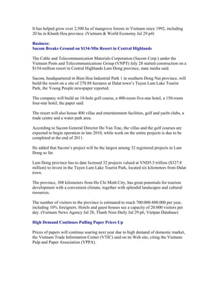 It has helped grow over 2,500 ha of mangrove forests in Vietnam since 1992, including
20 ha in Khanh Hoa province. (Vietnam & World Economy Jul 29 p4)

Business:
Sacom Breaks Ground on $134-Mln Resort in Central Highlands

The Cable and Telecommunication Materials Corporation (Sacom Corp.) under the
Vietnam Posts and Telecommunications Group (VNPT) July 28 started construction on a
$134-million resort in Central Highlands Lam Dong province, state media said.

Sacom, headquartered in Bien Hoa Industrial Park 1 in southern Dong Nai province, will
build the resort on a site of 270.88 hectares at Dalat town’s Tuyen Lam Lake Tourist
Park, the Young People newspaper reported.

The company will build an 18-hole golf course, a 400-room five-star hotel, a 150-room
four-star hotel, the paper said.

The resort will also house 400 villas and entertainment facilities, golf and yacht clubs, a
trade centre and a water park area.

According to Sacom General Director Do Van Trac, the villas and the golf courses are
expected to begin operation in late 2010, while work on the entire projects is due to be
completed at the end of 2011.

He added that Sacom’s project will be the largest among 32 registered projects in Lam
Dong so far.

Lam Dong province has to date licensed 32 projects valued at VND5.5 trillion ($327.8
million) to invest in the Tuyen Lam Lake Tourist Park, located six kilometers from Dalat
town.

The province, 308 kilometers from Ho Chi Minh City, has great potentials for tourism
development with a convenient climate, together with splendid landscapes and cultural
resources.

The number of visitors to the province is estimated to reach 700.000-800.000 per year,
including 10% foreigners. Hotels and guest houses see a capacity of 20.000 visitors per
day. (Vietnam News Agency Jul 28, Thanh Nien Daily Jul 29 p6, Vietpan Database)

High Demand Continues Pulling Paper Prices Up

Prices of papers will continue soaring next year due to high demand of domestic market,
the Vietnam Trade Information Center (VTIC) said on its Web site, citing the Vietnam
Pulp and Paper Association (VPPA).
 