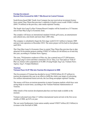 Foreign Investment:
Korean Firm Licensed for $481.7 Mln Resort in Central Vietnam

South Korea-based D&C South Asia Company has just received an investment license
from central Thua Thien-Hue province’s authority to build a resort worth VND8.1 trillion
($481.74 million) in the province, state media reported Tuesday.

The South Asia Lang Co-Hue-Vietnam Resort Complex will be located on a 317-hectare
site at Chan May-Lang Co Economic Zone.

The complex will house an international-standard 18-hole golf course, an entertainment
and cultural area, nine hotels and more than 1,000 villas.

The company is scheduled to begin the first stage worth $118.5 million in January 2009
and put it into operation in December 2010. The entire project will be built in four phases
until 2016.

The Chan May-Lang Co Economic Zone in central Thua Thien-Hue province has to date
attracted 30 investment projects totaling VND27.47 trillion ($1.66 billion) as of mid-July
this year, according to Vietnam News Agency.

The zone, 70 kilometers southwest of Hue city, has a natural area of 27,108 hectares,
covering Lang Co town and three communes of Loc Thuy, Loc Tien and Loc Vinh of
Phu Loc district with a population of 41,000. (Young People Aug 5 p2, Vietnam News
Agency Aug 5, Vietpan Database)

Tourism:
Vietnam Pours $1.87 Mln into Tourism Development in 2008

The Government of Vietnam has decided to invest VND30 billion ($1.87 million) in
tourism development this year in an effort to fulfill the whole year target of welcoming
five million international tourist arrivals, the Lao Dong newspaper reported Tuesday.

The money will focus on tourism promotion in major European markets which have seen
strong drops in recent times, according to the Vietnam National Administration of
Tourism.

Other details of the tourism development plan have not been made available at the
moment.

Vietnam welcomed more than 2.7 million international tourist arrivals in the first seven
months of 2008, up 8.6% on year.

The sun warm Southeastern Asian nation notably earned VND37 trillion ($2.3 billion) in
revenues in the first half of 2008.
 