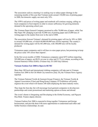 The association said at a meeting it is seeking way to reduce paper shortage in the
remaining months of this year that Vietnam needs around 130,000 tons of printing paper
in 2008, but domestic supply can meet only 54%.

The VPPA said prices of writing paper and notebook will continue surging, calling on
local companies to boot imports in order to ensure sufficiency for growing domestic
demand in the upcoming school year.

The Vietnam Paper General Company promised to offer 70,000 tons of paper, while Tan
Mai Paper JSC pledging to provide 42,000 tons of printing paper and 25,000 tons of
writing paper to the market from now to the end of 2008.

The association forecast Vietnam’s demand for printing paper will rise by 30% in 2009,
to around 165,000 tons, of which 60,000-80,000 tons will be imported. The country’s
demand for writing paper will be 461,000 tons, with 380,000 tons will be locally
produced.

Vietnamese paper companies said it will have to raise paper prices, but promising to keep
the prices some 10% lower than imports’.

In the first seven months of 2008, Vietnamese companies spent $472 million importing
585,000 tons of papers, up 40.6% on year in value and 23.7% in volume, according to the
General Statistics Office (GSO). (Vinanet July 29, GSO July Edition)

Vietnam Fashion Fair 2008 to Open in HCMC

More than 100 local and international clothing companies will take part in Vietnam
Fashion Fair 2008 in Ho Chi Minh City tomorrow [July 29], the Vietnam News Agency
reported.

The Vietnam National Textile & Garment Group (Vinatex), the Vietnam Textile &
Apparel Association (Vitas) and Hong Kong Company CP Exhibition will jointly
organize the event which will feature 240 stalls displaying the latest industry wares.

They hope the four-day fair will encourage local garment companies to develop new
partnerships and create promotional and marketing options at home and abroad.

The event’s theme is Integrating and Developing in the Global Economy, said Nguyen
Huu Binh, Vinatex deputy director.

Vietnam Fashion Fair 2008 is expected to bring together Vietnamese and foreign
businessmen, and provide them with more opportunities to understand each other and
further business relationships, he said.
 