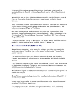 More than 60 international commercial delegations from import markets, such as
Australia, China, the Republic of Korea, Japan, Russia and the U.S., will participate in
the fair.

Binh said this year the fair will include 14 local companies from the Vietnam Leather &
Footwear Association (Lefaso) displaying new materials and production lines in
footwear.

“Both garment and footwear industries are facing difficulties to develop their business in
foreign markets. Through the fair, we can work together and find new chances,” said
Lefaso secretary general Nguyen Van Khanh.

One of the fair’s highlights is a fashion show and dinner gala to premiere the latest
collections from seven young designers working for industry leaders in Hanoi and HCM
City, including Viet Tien, Viet Thang, Hanosimex, Toan Thinh, HG. Victory, Phuong
Dong and MAY 10.

The organizers expect to draw 70,000 visitors. The fair will open at 9 am on Wednesday,
at 446-518 Hoang Van Thu Street, Tan Binh District. (VNA Jul 29)

Honda Vietnam Rolls Out its 5 Millionth Bike

Honda Vietnam has recently rolled out its five millionth motorbike at its plant in the
northern province of Vinh Phuc after twelve years of production, the Vietnam News
Agency reported.

The Japanese-invested firm, which produces motorbikes, scooters, and sedans in
Vietnam, last year pumped $60 million to its second factory to specialize in producing
scooters.

The $290-million company, a joint venture between Honda Motor of Japan, Asian Motor
of Thailand and the Vietnam Engineering and Agricultural Machinery Corporation, sold
600,000 motorbikes in the first half of this year.

Honda Vietnam expects to sell 1.3 million motorcycles in Vietnam this year, up from 1.1
million units last year.

Honda Vietnam remains the largest motorbike manufacturer in Vietnam. It held 38% of
market share in 2007.

It plans to put into operation the second motorbike manufacturing plant with an annual
capacity of 500,000 units late this year.

The company now has 365 authorized sale agencies nationwide. (VNS Jul 29 p16)
 