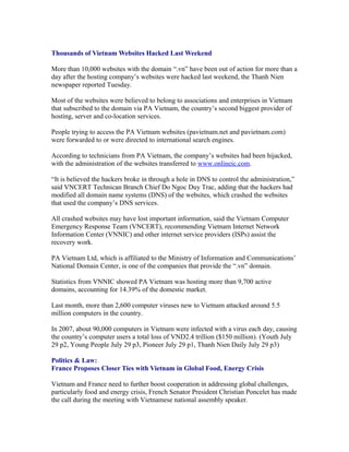 Thousands of Vietnam Websites Hacked Last Weekend

More than 10,000 websites with the domain “.vn” have been out of action for more than a
day after the hosting company’s websites were hacked last weekend, the Thanh Nien
newspaper reported Tuesday.

Most of the websites were believed to belong to associations and enterprises in Vietnam
that subscribed to the domain via PA Vietnam, the country’s second biggest provider of
hosting, server and co-location services.

People trying to access the PA Vietnam websites (pavietnam.net and pavietnam.com)
were forwarded to or were directed to international search engines.

According to technicians from PA Vietnam, the company’s websites had been hijacked,
with the administration of the websites transferred to www.onlineic.com.

“It is believed the hackers broke in through a hole in DNS to control the administration,”
said VNCERT Technican Branch Chief Do Ngoc Duy Trac, adding that the hackers had
modified all domain name systems (DNS) of the websites, which crashed the websites
that used the company’s DNS services.

All crashed websites may have lost important information, said the Vietnam Computer
Emergency Response Team (VNCERT), recommending Vietnam Internet Network
Information Center (VNNIC) and other internet service providers (ISPs) assist the
recovery work.

PA Vietnam Ltd, which is affiliated to the Ministry of Information and Communications’
National Domain Center, is one of the companies that provide the “.vn” domain.

Statistics from VNNIC showed PA Vietnam was hosting more than 9,700 active
domains, accounting for 14.39% of the domestic market.

Last month, more than 2,600 computer viruses new to Vietnam attacked around 5.5
million computers in the country.

In 2007, about 90,000 computers in Vietnam were infected with a virus each day, causing
the country’s computer users a total loss of VND2.4 trillion ($150 million). (Youth July
29 p2, Young People July 29 p3, Pioneer July 29 p1, Thanh Nien Daily July 29 p3)

Politics & Law:
France Proposes Closer Ties with Vietnam in Global Food, Energy Crisis

Vietnam and France need to further boost cooperation in addressing global challenges,
particularly food and energy crisis, French Senator President Christian Poncelet has made
the call during the meeting with Vietnamese national assembly speaker.
 