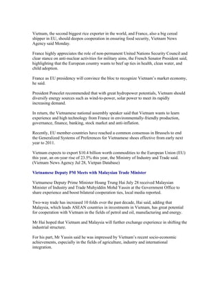 Vietnam, the second biggest rice exporter in the world, and France, also a big cereal
shipper in EU, should deepen cooperation in ensuring food security, Vietnam News
Agency said Monday.

France highly appreciates the role of non-permanent United Nations Security Council and
clear stance on anti-nuclear activities for military aims, the French Senator President said,
highlighting that the European country wants to beef up ties in health, clean water, and
child adoption.

France as EU presidency will convince the bloc to recognize Vietnam’s market economy,
he said.

President Poncelet recommended that with great hydropower potentials, Vietnam should
diversify energy sources such as wind-to-power, solar power to meet its rapidly
increasing demand.

In return, the Vietnamese national assembly speaker said that Vietnam wants to learn
experience and high technology from France in environmentally-friendly production,
governance, finance, banking, stock market and anti-inflation.

Recently, EU member-countries have reached a common consensus in Brussels to end
the Generalized Systems of Preferences for Vietnamese shoes effective from early next
year to 2011.

Vietnam expects to export $10.4 billion worth commodities to the European Union (EU)
this year, an on-year rise of 23.5% this year, the Ministry of Industry and Trade said.
(Vietnam News Agency Jul 28, Vietpan Database)

Vietnamese Deputy PM Meets with Malaysian Trade Minister

Vietnamese Deputy Prime Minister Hoang Trung Hai July 28 received Malaysian
Minister of Industry and Trade Muhyiddin Mohd Yassin at the Government Office to
share experience and boost bilateral cooperation ties, local media reported.

Two-way trade has increased 10 folds over the past decade, Hai said, adding that
Malaysia, which leads ASEAN countries in investments in Vietnam, has great potential
for cooperation with Vietnam in the fields of petrol and oil, manufacturing and energy.

Mr Hai hoped that Vietnam and Malaysia will further exchange experience in shifting the
industrial structure.

For his part, Mr Yassin said he was impressed by Vietnam’s recent socio-economic
achievements, especially in the fields of agriculture, industry and international
integration.
 