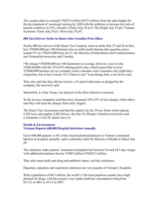 The country plans to earmark VND7.6 trillion ($475 million) from the state budget for
the development of vocational training by 2020 with the ambition to increase the ratio of
trained workforce to 55%. (People’s Police July 29 p14, The People July 29 p8, Vietnam
Economic Times July 29 p1, News July 29 p5)

800 Taxi Drivers Strike in Hanoi After Gasoline Price Hikes

Nearly 800 taxi drivers of the Hanoi Tax Company went on strike July 27 and 28 as they
lose VND40,000 per 100 kilometers due to unfair profit sharing after gasoline prices
soared 31% to VND19,000 from Jul 21, the Ministry of Information and Communication-
run VietnamNet newswire said Tuesday.

“We charge VND500,000 per 100 kilometers on average, however, receive only
VND160,000 with the 35%/65%-sharing profit ratio, which means that we lose
VND40,000 because our tax company owner calculate a taxi consumes only eight liters
of gasoline, but in fact it needs 10-12 liters to run,” Lam Hoang Anh, a taxi driver said.

They also said that they did not receive a 2% petrol allowance as pledged by the
company, the newswire said.

Meanwhile, Le Duc Trung, vice director of the firm refused to comment.

So far ten taxi companies said they have increased 10%-15% of taxi charges while others
said they will raise the charges from early August.

The Hanoi Taxi Association said that the capital city has 38 taxi firms which operate
2,592 taxis and employ 4,403 drivers, the Dan Tri (People’s Intellect) newswire said.
(vietnamnet.vn Jul 28, dantri.com.vn)

Health & Environment:
Vietnam Reports 600,000 Hospital Infections Annually

Up to 600,000 patients or 8% of the total hospitalized patients in Vietnam contracted
bacteria at hospitals annually, said a conference held the Ministry of Health in Hanoi July
28.

The infections make patients’ treatment at hospitals last between 9.4 and 24.3 days longer
with additional treatment fees by VND2 million-VND32.3 million.

They also cause multi-anti-drug and antibiotic abuse, said the conference.

Digestion, operation and respiration infections are very popular at Vietnam’s hospitals.

With a population of 86.5 million, the world’s 13th most populous country has a high
demand for drugs, with the country’s per capita medicine consumption rising from
$11.23 in 2001 to $13.4 in 2007.
 