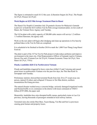 The figure is estimated to reach $15.2 this year. (Liberation Saigon Jul 29 p1, The People
Jul 29 p5, Pioneer Jul 29 p2)

Work Begins on $233 Mln Sewage Treatment Plant in Hanoi

The Hanoi City People's Committee July 28 granted a license for Malaysia's Gamuda
Land LLC to build the $233 million Yen So Park sewage treatment plant, six km south of
Hanoi, the Vietnam News Agency said Tuesday.

The 8.8 ha plant with a daily capacity of 200,000 cubic meters will service 1.2
million-1.5 million Hanoians, the agency said.

Work on the new plant will begin after dredging and clean-up operations in five heavily
polluted lakes in the Yen So Park are completed.

It is scheduled to be finished in October 2010 to mark the 1,000 Year-Thang Long-Hanoi
Festival.

The plant is part of the 327 ha Yen So Park project to help reduce pollution and improve
environment in the inner city, Chief Representative Officer of Gamuda Land in Vietnam,
Steven Chu said. (Vietnam Law Jul 29 p10, Vietnam Economic Times Jul 29 p1, New
Hanoi Jul 29 p1, VNA)

Floods, Landslides Kill 12 in Northwestern Vietnam

Floods and landslides triggered by heavy rains have killed 12 and 3 missing and caused
great losses in northwestern Vietnam over the past few days, the Thoi Bao Kinh Te
newspaper said Tuesday.

Preliminary statistics showed that torrential floods from July 26 to 27 swept away one
person, injured 10 others and collapsed 19 houses in Xin Man district, northern
mountainous Ha Giang province.

The natural disaster washed away a concrete bridge, seriously damaged irrigational works
and blocked traffic in six communes in the district with losses estimated at VND13
billion ($787,800), the paper said.

Meanwhile, landslides have also disrupted traffic means, particularly trains in Lao Cai
province, leaving thousands of passengers stranded at local railway stations.

Torrential rains also stroke Dien Bien, Tuyen Quang, Yen Bai and Son La provinces
causing great human and property losses.
 