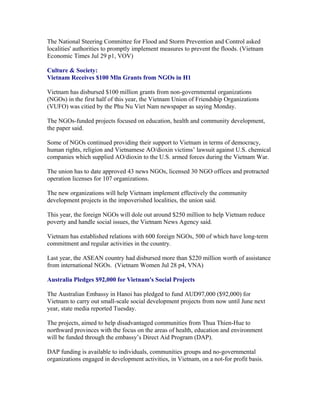 The National Steering Committee for Flood and Storm Prevention and Control asked
localities' authorities to promptly implement measures to prevent the floods. (Vietnam
Economic Times Jul 29 p1, VOV)

Culture & Society:
Vietnam Receives $100 Mln Grants from NGOs in H1

Vietnam has disbursed $100 million grants from non-governmental organizations
(NGOs) in the first half of this year, the Vietnam Union of Friendship Organizations
(VUFO) was citied by the Phu Nu Viet Nam newspaper as saying Monday.

The NGOs-funded projects focused on education, health and community development,
the paper said.

Some of NGOs continued providing their support to Vietnam in terms of democracy,
human rights, religion and Vietnamese AO/dioxin victims’ lawsuit against U.S. chemical
companies which supplied AO/dioxin to the U.S. armed forces during the Vietnam War.

The union has to date approved 43 news NGOs, licensed 30 NGO offices and protracted
operation licenses for 107 organizations.

The new organizations will help Vietnam implement effectively the community
development projects in the impoverished localities, the union said.

This year, the foreign NGOs will dole out around $250 million to help Vietnam reduce
poverty and handle social issues, the Vietnam News Agency said.

Vietnam has established relations with 600 foreign NGOs, 500 of which have long-term
commitment and regular activities in the country.

Last year, the ASEAN country had disbursed more than $220 million worth of assistance
from international NGOs. (Vietnam Women Jul 28 p4, VNA)

Australia Pledges $92,000 for Vietnam's Social Projects

The Australian Embassy in Hanoi has pledged to fund AUD97,000 ($92,000) for
Vietnam to carry out small-scale social development projects from now until June next
year, state media reported Tuesday.

The projects, aimed to help disadvantaged communities from Thua Thien-Hue to
northward provinces with the focus on the areas of health, education and environment
will be funded through the embassy’s Direct Aid Program (DAP).

DAP funding is available to individuals, communities groups and no-governmental
organizations engaged in development activities, in Vietnam, on a not-for profit basis.
 