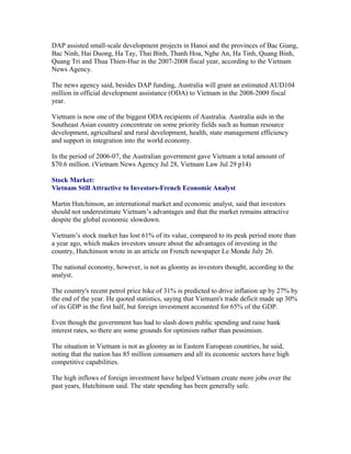 DAP assisted small-scale development projects in Hanoi and the provinces of Bac Giang,
Bac Ninh, Hai Duong, Ha Tay, Thai Binh, Thanh Hoa, Nghe An, Ha Tinh, Quang Binh,
Quang Tri and Thua Thien-Hue in the 2007-2008 fiscal year, according to the Vietnam
News Agency.

The news agency said, besides DAP funding, Australia will grant an estimated AUD104
million in official development assistance (ODA) to Vietnam in the 2008-2009 fiscal
year.

Vietnam is now one of the biggest ODA recipients of Australia. Australia aids in the
Southeast Asian country concentrate on some priority fields such as human resource
development, agricultural and rural development, health, state management efficiency
and support in integration into the world economy.

In the period of 2006-07, the Australian government gave Vietnam a total amount of
$70.6 million. (Vietnam News Agency Jul 28, Vietnam Law Jul 29 p14)

Stock Market:
Vietnam Still Attractive to Investors-French Economic Analyst

Martin Hutchinson, an international market and economic analyst, said that investors
should not underestimate Vietnam’s advantages and that the market remains attractive
despite the global economic slowdown.

Vietnam’s stock market has lost 61% of its value, compared to its peak period more than
a year ago, which makes investors unsure about the advantages of investing in the
country, Hutchinson wrote in an article on French newspaper Le Monde July 26.

The national economy, however, is not as gloomy as investors thought, according to the
analyst.

The country's recent petrol price hike of 31% is predicted to drive inflation up by 27% by
the end of the year. He quoted statistics, saying that Vietnam's trade deficit made up 30%
of its GDP in the first half, but foreign investment accounted for 65% of the GDP.

Even though the government has had to slash down public spending and raise bank
interest rates, so there are some grounds for optimism rather than pessimism.

The situation in Vietnam is not as gloomy as in Eastern European countries, he said,
noting that the nation has 85 million consumers and all its economic sectors have high
competitive capabilities.

The high inflows of foreign investment have helped Vietnam create more jobs over the
past years, Hutchinson said. The state spending has been generally safe.
 