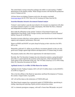 The central bank is trying to keep the exchange rate stable to avoid creating a “bubble”
phenomenon in the property market. While foreign investors still find that the production
costs in Vietnam are low.

All these factors are helping Vietnam avoid crisis, the analyst concluded.
(www.cpv.org.vn Jul 28, VOV News Jul 28, Economy & Urban Area Jul 29)

Securities Remains Attractive Investment Channel-Analyst

Vietnam’s stock market is seen the most attractive for investors in comparison with other
investment channels of gold, U.S. dollar and property, MA Dinh The Hien, a financial
and independent investment expert said.

Hien made the affirmation in the seminar "Analysis of Investment Features and
Opportunities from Realty, Gold, Foreign Currency and Securities in Current Situation"
held by Vincom SC in HCM City.

Securities investors often have various options to choose stocks based on their financial
capacity and companies' performance, Hien said.

Shares on HOSE and HASTC are quite cheap for buying as their value have lost
50%-60% so far.

Meanwhile, gold and U.S. dollar are not effective investment channels as they are only
good reserve hedges against high inflation and depreciation of Vietnam dong, he noted.

The property market also offers fewer opportunities for individual investors.

Recently, Bao Viet Securities Company has also released an analysis, saying that petrol
price hike is a good signal for the economy in the long-term, which will help boost the
stock market in the second half of this year. The VN-index closed up 2.2% to 444.4 today
[July 29]. (Securities Investment Jul 28 p6)

Agribank Jewelry Co. to Offer 3.8 Mln Shares for Auction

Agribank Jewelry Trading Company (AJC) will sell 3.8 million shares via the (HASTC)
in its IPO on August 21.

This is the first affiliate of the Bank for Agriculture and Rural Development of Vietnam,
the country’s largest lender, to go public.

AJC will sell the shares at the initial price of VND10,200 each.

The Hanoi-based company has a regisetered capital of VND206 billion, specializing in
trading, importing and exporting of gold, jewleries and precious stones.

AJC is a domestic prestigious company, with staff of more than 500 people, one jewel
 