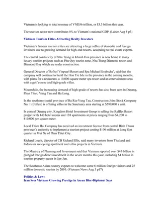 Vietnam is looking to total revenue of VND56 trillion, or $3.5 billion this year.

The tourism sector now contributes 8% to Vietnam’s national GDP. (Labor Aug 5 p3)

Vietnam Tourism Cities Attracting Realty Investors

Vietnam’s famous tourism cities are attracting a large influx of domestic and foreign
investors due to growing demand for high-end resorts, according to real estate experts.

The central coastal city of Nha Trang in Khanh Hoa province is now home to many
luxury tourism projects such as Phu Quy tourist zone, Nha Trang Diamond resort and
Diamond Bay which are under construction.

General Director of Sofitel Vinpearl Resort and Spa Michael Brabsche’, said that the
company will continue to build the Hon Tre Isle in the province in the coming months,
with plans for a restaurant, a 10,000-square meter spa resort and an entertainment area
with a golf course and high-grade villas.

Meanwhile, the increasing demand of high-grade of resorts has also been seen in Danang,
Phan Thiet, Vung Tau and Ha Long.

In the southern coastal province of Ba Ria-Vung Tau, Construction Joint Stock Company
No. 1 (Cofico) is offering villas in the Sanctuary area starting at $580,000 a unit.

In central Danang city, Kingdom Hotel Investment Group is selling the Raffles Resort
project with 140 hotel rooms and 138 apartments at prices ranging from $4,200 to
$10,000 per square meter.

Local Thien Hai Company has received an investment license from central Binh Thuan
province’s authority to implement a tourism project costing $100 million at Long Son
quarter in Mui Ne of Phan Thiet City.

Richard Leech, director of CB Richard Ellis, said many investors from Thailand and
Indonesia are eyeing apartment and villas projects in Vietnam.

The Ministry of Planning and Investment said that Vietnam reported over $45 billion in
pledged foreign direct investment in the seven months this year, including $4 billion in
tourism property sector in Jan-Jun.

The Southeast Asian country expects to welcome some 6 million foreign visitors and 25
million domestic tourists by 2010. (Vietnam News Aug 5 p17)

Politics & Law:
Iran Sees Vietnam Growing Prestige in Asean Bloc-Diplomat Says
 