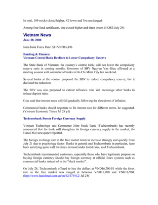 In total, 109 stocks closed higher, 42 lower and five unchanged.

Among four fund certificates, one closed higher and three lower. (HOSE July 29)

Vietnam News
June 28, 2008

Inter-bank Forex Rate: $1=VND16,496

Banking & Finance:
Vietnam Central Bank Declines to Lower Compulsory Reserve

The State Bank of Vietnam, the country’s central bank, will not lower the compulsory
reserve ratio in coming months, Governor of SBV Nguyen Van Giau affirmed at a
meeting session with commercial banks in Ho Chi Minh City last weekend.

Several banks at the session proposed the SBV to reduce compulsory reserve, but it
declined the reduction.

The SBV was also proposed to extend refinance time and encourage other banks to
reduce deposit rates.

Giau said that interest rates will fall gradually following the slowdown of inflation.

Commercial banks should negotiate to fix interest rate for different terms, he suggested.
(Vietnam Economic Times Jul 28 p1)

Techcombank Boosts Foreign Currency Supply

Vietnam Technology and Commerce Joint Stock Bank (Techcombank) has recently
announced that the bank will strengthen its foreign currency supply to the market, the
Hanoi Moi newspaper reported.

The foreign exchange rate in the free market tends to increase strongly and quickly from
July 21 due to psychology factor. Banks in general and Techcombank in particular, have
been satisfying quite well the forex demand under listed rates, said Techcombank.

Techcombank recommended customers, especially those who have legitimate purpose on
buying foreign currency should buy foreign currency at official forex systems such as
commercial banks instead of in the "black market".

On July 28, Techcombank offered to buy the dollars at VND16,700/$1 while the forex
rate in the free market was ranged at between VND16,900 and VND16,960.
(http://www.hanoimoi.com.vn/vn/42/174912/ Jul 24)
 