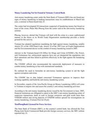 Money Laundering Not Yet Found in Vietnam: Central Bank

Anti-money laundering center under the State Bank of Vietnam (SBV) has not found any
signs of money laundering in banking transactions since its establishment in March last
year, a seminar in Hanoi heard July 25.

The center had investigated 20 transactions suspected of laundering money but found no
trace of the crime, Pham Mai Phuong from the center said at the anti-money laundering
seminar.

Phuong, however, alerted that Vietnam will deal with the crime in a more sophisticated
manner in the future as its World Trade Organization membership provides a fertile
ground for this activity.

Vietnam has adopted regulations mandating the fight against money laundering, notably
Article 251 of the 1999 Penal Code, Article 19 of the 1997 Law on Credit Organizations
and the Governmental decree on the combat of money laundering issued in 2005.

Advisor to the Vietnam-based UN Office for Drugs and Crime (UNODC), Ric Power,
said Vietnamese law enforcement agencies have not yet interpreted the regulations into
their operations and thus failed to perform effectively in the fight against the laundering
of money.

The UNODC official also recommended the nationwide deployment of measures to
combat money laundering in line with international standards.

He outlined the need to formulate an anti-money laundering system to aid the fight
against corruption and crime.

The UNODC has to date helped concerned Vietnamese agencies to improve their
working capability and build the anti-money laundering system.

In November, experts of the Asia-Pacific Group on Money Laundering (APG) will come
to Vietnam to enquire into and assess the country’s anti-money laundering activities.

According to the anti-money laundering decree issued by the Government in June, 2005,
financial institutions are obligated to report to the SBV’s anti-money laundering center of
suspicious transactions, deals in cash or foreign currencies and gold worth more than
VND200 million and saving deposits of VND500 million upward for investigations on
money laundering. (Vietnam Post Jul 28 p2)

TienPhongBank Licensed for Forex Services

The State Bank of Vietnam (SBV), or the country's central bank, has allowed the Tien
Phong Joint Stock Commercial Bank provide foreign currency services, the SBV website
reported July 25.
 