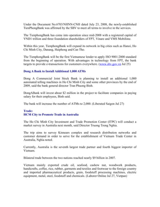 Under the Document No.6703/NHNN-CNH dated July 23, 2008, the newly-established
TienPhongBank was affirmed by the SBV to meet all terms to involve in the services.

The TienphongBank has come into operation since mid-2008 with a registered capital of
VND1 trillion and three foundation shareholders of FPT, Vinare and VMS Mobifone.

Within this year, TienphongBank will expand its network in big cities such as Hanoi, Ho
Chi Minh City, Danang, Haiphong and Can Tho.

The TienphongBank will be the first Vietnamese lender to apply ISO 9001:2000 standard
from the beginning of operation. With advantages in technology from FPT, the bank
targets to provide e-transactions for customers everywhere. (www.sbv.gov.vn Jul 25)

Dong A Bank to Install Additional 1,000 ATMs

Dong A Commercial Joint Stock Bank is planning to install an additional 1,000
automated telling machines in Ho Chi Minh City and some other provinces by the end of
2009, said the bank general director Tran Phuong Binh.

DongABank will invest about $2 million in the project to facilitate companies in paying
salary for their employees, Binh said.

The bank will increase the number of ATMs to 2,000. (Liberated Saigon Jul 27)

Trade:
HCM City to Promote Trade in Australia

The Ho Chi Minh City Investment and Trade Promotion Center (ITPC) will conduct a
market survey in Australia next month, said Director Truong Trong Nghia.

The trip aims to survey Kinnears complex and research distribution networks and
customer demand in order to serve for the establishment of Vietnam Trade Center in
Australia, Nghia noted.

Currently, Australia is the seventh largest trade partner and fourth biggest importer of
Vietnam.

Bilateral trade between the two nations reached nearly $9 billion in 2007.

Vietnam mainly exported crude oil, seafood, cashew nut, woodwork products,
handicrafts, coffee, rice, rubber, garments and textiles and footwear to the foreign country
and imported pharmaceutical products, grain, foodstuff processing machines, electric
equipment, metal, steel, foodstuff and chemicals. (Laborer Online Jul 27, Vietpan)
 