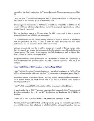 material for bio-diesel production, the Vietnam Economic Times newspaper reported July
28.

Under the plan, Vietnam intends to grow 30,000 hectares of the tree to trial producing
30,000 tons of bio crude oil by 2010, the ministry said.

The acreage will be expanded to 300,000 ha by 2015 and 520,000 ha by 2025 when the
country will build a bio-diesel production plant with a designed capacity of one million
tons per year, it elaborated.

The tree has been present in Vietnam since the 14th century and is able to grow in
impoverished soil and bald hills, the source said.

Oil extracted from the tree can be directly blended to diesel of oilfields in accordance
with the proportion of 0.5% to 20% in order to create bio-diesel that has better
performance and can reduce oil effects on the environment.

Vietnam in particular and the world in general are warned of facing energy crisis;
therefore, people are looking for various methods of producing renewable and alternative
energy sources. The country is encouraging bio-fuel development such as biogas, bio-
diesel, ethanol to ease its current power lack.

The power-thirsting country plans to turn out 250,000 tons of ethanol and vegetable oil to
fuel 1% of the national gasoline demand by 2015. (Vietnam Economic Times Jul 28 p3,
Vietpan)

Hoan Vu JOC Starts Oil Production at Ca Ngu Vang Oilfield

Hoan Vu Joint Operating Company has recently started oil production at Ca Ngu Vang
oilfield offshore southern Vietnam, the Dau Tu (Investment) newspaper reported July 28.

The oilfield located at Block 09-2 in the Cuu Long basin is estimated to have an output of
221.6 million barrels, or 30.24 million tons of oil and 11.03 billion cubic meters of
natural gas at 2P level.

Hoan Vu JOC invested $286 million in the oilfield to operate it within 20 years.

It was founded by in 2002 Vietnam’s state-owned oil monopoly PetroVietnam group,
Soco International of the U.K., and PTT Exploration and Production Plc (PTTEP) of
Thailand.

Hoan Vu JOC aims to produce 400,000-500,000 million tons of oil in 2008.

Recently, PetroVietnam CEO Dinh La Thang said the group has planned to operate five
new oilfields sooner than scheduled in a bid to fulfill its set target to produce between
 