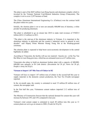 The plant is part of the $687-million Lam Dong bauxite and aluminum complex which is
invested by the Vietnam National Coal-Mineral Industries Group (Vinacomin). The
complex is set to cover 2,297 hectares of land.

The China Aluminum International Engineering Co. (Chalieco) won the contract build
the plant within two years.

Initially, the alumina plant is set to turn out annually 600,000 tons of alumina, a white
powder for producing aluminum.

The plant is scheduled to go on stream late 2010 to make total revenues of VND3.5
trillion ($212.12 million) in 2011.

“The plant is the start-up of the aluminum industry in Vietnam. It is important to the
aluminum industry in particular and the country’s industrial sector in general in next
decades” said Deputy Prime Minister Hoang Trung Hai at the breaking-ground
ceremony.

The alumina plant is expected to help boost socio-economic development in the central
highlands, he added.

According to Vinacomin, the facility will use raw material - bauxite ore - at the Tay Tan
Rai Mine in Lam Dong province, which has an estimated reserves at 67 million tons.

Vinacomin also plans to build an aluminum hydrate plant with a capacity of
400,000-600,000 tons annually in Di Linh district. (Investment Jul 28 p3, News Jul 28
p5, People’s Army Jul 28 p1)

Vietnam to Import 1.87 Mln Tons of Clinker in H2

Vietnam will have to import 1.87 million tons of clinker in the second half this year to
supply materials to the domestic cement production, the Tuoi Tre (Youth) newspaper
reported.

In the six-month span, the country is estimated to need 19 million-20 million tons of
cement, the newspaper said.

In the first half this year, Vietnamese cement makers imported 2.12 million tons of
clinker.

The Ministry of Construction forecast that the national demand for cement this year will
increase by between 10% and 14% compared to last year.

Vietnam’s total cement output is estimated to reach 40 million tons this year as 11
cement plants are set to go on stream in 2008. (Youth Jul 28 p14)
 