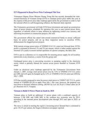 EVN Requested to Keep Power Price Unchanged This Year

Vietnamese Deputy Prime Minister Hoang Trung Hai has recently demanded the state-
owned Electricity of Vietnam Group (EVN) to maintain power price stable this year at
the expense of the power price hike roadmap approved by the government in order to fuel
the national efforts to curb bourgeoning inflation, the Hanoinet daily reported.

The Vietnamese government will help EVN boost investment and speed up construction
paces of power projects scheduled for operation this year to ease current power thirst,
regardless of national efforts to tame inflation by tightening control over currency and
narrowing investment in construction projects, Hai said.

The government official has asked state-owned commercial banks to ensure sufficient
loans for power projects, and set up three inspection teams to securitize EVN's
disbursement for sluggish power projects.

With current average power price of VND842 (5-6 U.S. cents) per kilowatt-hour, EVN's
profit is estimated at between 3% and 5% per annum, which is rather modest against the
minimal 12% yearly to ensure normal operation of a power company, the daily said.

EVN is put in a dilemma as it is responsible for ensuring power supply for all localities
nationwide at any situations, a source from the group said.

Unchanged power price is preventing investors to pumping capital in the electricity
sector, which is partially blamed for current severe power shortfall in Vietnam, EVN
noted.

Under an electricity price roadmap approved by the Vietnamese Government from
January 1, 2007, average retail power prices rose by 7.6% to VND842 (5-6 U.S. cents)
per kWh and will again be bumped up by 4.5% to VND890 (5.56 US cents) per kWh by
July 1, 2008.

EVN has recently proposed to raise the power retail prices to VND917 ($5.73 U.S. cents)
instead of VND890 ($5.56) to apply from July 1 this year; however, the proposal was
turn down to facilitate inflation curbing. (HCM City Law Jul 28 p13, Urban Labor Jul 28
p3, Hanoinet Jul 27, Vietpan)

Vietnam to Build 13 Power Plants in South by 2015

Vietnam plans to build an additional 13 power plants with a combined capacity of
between 3,700 MW and 5,000 MW in the southern key economic area by 2015,
according to the national power development plan through 2015 and span to 2025, or
plan VI.

The move is aimed at meeting the region’s increasing power demand that is estimated to
grow 18.21% per annum, the Saigon Liberation newspaper reported.
 