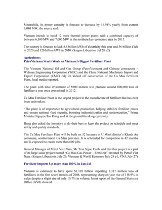 Meanwhile, its power capacity is forecast to increase by 16.98% yearly from current
6,040 MW, the source said.

Vietnam intends to build 12 more thermal power plants with a combined capacity of
between 6,300 MW and 7,000 MW in the northern key economic area by 2015.

The country is forecast to lack 8.6 billion kWh of electricity this year and 36 billion kWh
in 2020 and 120 billion kWh in 2030. (Saigon Liberation Jul 28 p2)

Agriculture:
PetroVietnam Starts Work on Vietnam’s Biggest Fertilizer Plant

The Vietnam National Oil and Gas Group (PetroVietnam) and Chinese contractors –
Wuhuan Engineering Corporation (WEC) and the China National Machinery Import and
Export Corporation (CMC) July 26 kicked off construction of the Ca Mau Fertilizer
Plant, local media reported.

The plant with total investment of $900 million will produce around 800,000 tons of
fertilizer a year once operational in 2012.

Ca Mau Fertilizer Plant is the largest project in the manufacture of fertilizer that has ever
been undertaken.

“The plant is of importance to agricultural production, helping stabilize fertilizer prices
and ensure national food security, boosting industrialization and modernization,” Prime
Minister Nguyen Tan Dung said at the ground-breaking ceremony.

Dung also asked the investors to do their best to keep the project on schedule and meet
safety and quality standards.

The Ca Mau Fertilizer Plant will be built on 52 hectares in U Minh district’s Khanh An
commune, southernmost Ca Mau province. It is scheduled for completion in 42 months
and is expected to create more than 600 jobs.

General Manager of Petrol Viet Nam, Mr Tran Ngoc Canh said that this project is a part
of its large-scale project named “Ca Mau Gas-Power – Fertilizer” invested by Petrol Viet
Nam. (Saigon Liberatioin July 26, Vietnam & World Economy July 28 p1, VNA July 27)

Fertilizer Imports Up more than 100% in Jan-Jul

Vietnam is estimated to have spent $1.105 billion importing 2.327 million tons of
fertilizers in the first seven months of 2008, representing sharp on year rise of 118.9% in
value despite a slight rise of only 10.7% in volume, latest report of the General Statistics
Office (GSO) showed.
 