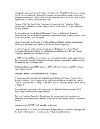 Iran seas the growing role and prestige of Vietnam in the Asean bloc with rapid economic
growth rates in recent years, heightened status on international arena as it becomes the
non-permanent member of the United Nations Security Council, and holds a seat at NAM
organization, an Iranian senior diplomat said.

Director of the East Asia-Pacific Department of Iranian Ministry’s Foreign Affairs
Namatollah Ezadi made his remark on the occasion of the bilateral 35th-year diplomatic
ties Aug 4 in Iran.

Speaking at the ceremony, Deputy Minister of Transport Mohammad Bokharai
reaffirmed that Iran is willing to help transport Vietnamese goods to other countries in the
Middle East, Central Asia and Asean.

Iranian Ambassador to Vietnam, Seyed Javad Ghavam Shahidi said that Iran is closely
following achievements by Vietnam in the doi moi (renewal) process.

In return, Chairman of the Vietnam Friendship Confederation Tran Trong Khanh
reviewed the bilateral friendship ties and hailed the establishment of the Iran-Vietnam
Friendship Association for its contributions.

In 1994, Vietnam and Iran set up an inter-governmental committee on the trade area, and
the two countries signed a memorandum of understanding on expanding and diversifying
the economic and trade cooperation.

The bilateral trade reached $80 million in 2007, up from $30 million in 2003. (Vietnam
News Agency Aug 4)

Vietnam Attends ASEAN Defense Chiefs’ Meeting

A Vietnamese delegation led by Chief of General Staff of the Vietnam People’s Army,
Senior Lieutenant- General Nguyen Khac Nghien attended the sixth ASEAN Chiefs of
Defense Forces Informal Meeting (ACDFIM-6) held in Thailand’s Bangkok from July 31
to August 3.

The working trip was made at the invitation of the Supreme Commander of the Thai
Royal Army, General Boonsrang Niumpradit.

This year’s meeting focused its discussion on the implementation of mechanism on
addressing security challenges, boosting defense cooperation among member countries of
the bloc.

Next year, the ACDFIM-7 will take place in Vietnam.

On the sidelines of the event, the Vietnamese delegation head had bilateral meetings with
the chiefs of defense forces of Malaysia, the Philippines and Indonesia.
 