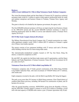 Business:
ADB to Grant Additional $1.1 Mln to Help Vietnamese Small, Medium Companies

The Asian Development Bank and the State Bank of Vietnam Jul 25 signed two technical
assistance deals worth $1.1 million in grant to help improve professional skills for small
and medium enterprises and business climate in Vietnam, Vietnam News Agency said
Monday.

The grant is directly to be funded by the Japanese government, the agency said.

The first $500,000 technical assistance will focus on improving the local business climate
in the 2008-2010 period and the second $600,000 technical assistance is aimed at
bettering professional skills for SMEs in service and industrial sectors. (Vietnam News
Agency Jul 28 p7)

$93.75-Mln Trade Complex Kicked off in Hanoi

The Military Petrochemical Joint Stock Company July 27 started construction on a trade-
office-apartment complex worth VND1.5 trillion ($93.75 million) in Vietnam’s capital
city of Hanoi, local media reported.

The project consists of two apartment buildings with 27 storeys each and a 20-storey
office building with the first five floors being trade center.

The internationally-standardized complex located at 229 Tay Son Street, Dong Da
district, is slated for completion in 2010.

By mid-2007, the capital city had three trade centers and 43 supermarkets, said the Hanoi
Industry and Trade Department. (Vietnam Economic Times Jul 28 p3, Investment Jul 28
p2, Labor Jul 28 p7)

Vietnamese Firms Invest $17.5 Mln in Binh Long Rubber IZ

Vietnamese companies July 25 broke ground construction of the Minh Hung III-Binh
Long Rubber Industrial Park, with total investment of VND289 billion ($17.5 million),
state media said.

Eight companies invested in the park, with the Binh Long Rubber JSC being the biggest.

The park covers more than 291 hectares in Minh Hung commune, Chon Thanh district of
southern Binh Phuoc province, including 180 hectares for construction of plants, and 28
hectares for services.

After the ground breading ceremony, DONGWHA group from the Republic of Korea,
and the NDFVRG Vietnam signed a contract to invest $125 million in building a wood
mill with total capacity of 300,000 cubic meters a year. (Vietnam Agriculture July 28 p6)
 