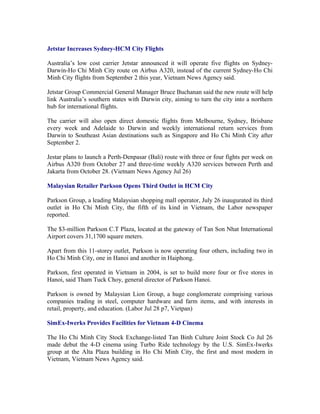 Jetstar Increases Sydney-HCM City Flights

Australia’s low cost carrier Jetstar announced it will operate five flights on Sydney-
Darwin-Ho Chi Minh City route on Airbus A320, instead of the current Sydney-Ho Chi
Minh City flights from September 2 this year, Vietnam News Agency said.

Jetstar Group Commercial General Manager Bruce Buchanan said the new route will help
link Australia’s southern states with Darwin city, aiming to turn the city into a northern
hub for international flights.

The carrier will also open direct domestic flights from Melbourne, Sydney, Brisbane
every week and Adelaide to Darwin and weekly international return services from
Darwin to Southeast Asian destinations such as Singapore and Ho Chi Minh City after
September 2.

Jestar plans to launch a Perth-Denpasar (Bali) route with three or four fights per week on
Airbus A320 from October 27 and three-time weekly A320 services between Perth and
Jakarta from October 28. (Vietnam News Agency Jul 26)

Malaysian Retailer Parkson Opens Third Outlet in HCM City

Parkson Group, a leading Malaysian shopping mall operator, July 26 inaugurated its third
outlet in Ho Chi Minh City, the fifth of its kind in Vietnam, the Labor newspaper
reported.

The $3-million Parkson C.T Plaza, located at the gateway of Tan Son Nhat International
Airport covers 31,1700 square meters.

Apart from this 11-storey outlet, Parkson is now operating four others, including two in
Ho Chi Minh City, one in Hanoi and another in Haiphong.

Parkson, first operated in Vietnam in 2004, is set to build more four or five stores in
Hanoi, said Tham Tuck Choy, general director of Parkson Hanoi.

Parkson is owned by Malaysian Lion Group, a huge conglomerate comprising various
companies trading in steel, computer hardware and farm items, and with interests in
retail, property, and education. (Labor Jul 28 p7, Vietpan)

SimEx-Iwerks Provides Facilities for Vietnam 4-D Cinema

The Ho Chi Minh City Stock Exchange-listed Tan Binh Culture Joint Stock Co Jul 26
made debut the 4-D cinema using Turbo Ride technology by the U.S. SimEx-Iwerks
group at the Alta Plaza building in Ho Chi Minh City, the first and most modern in
Vietnam, Vietnam News Agency said.
 