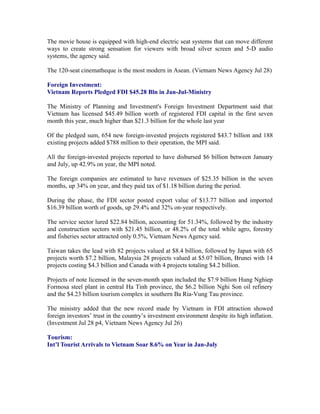 The movie house is equipped with high-end electric seat systems that can move different
ways to create strong sensation for viewers with broad silver screen and 5-D audio
systems, the agency said.

The 120-seat cinematheque is the most modern in Asean. (Vietnam News Agency Jul 28)

Foreign Investment:
Vietnam Reports Pledged FDI $45.28 Bln in Jan-Jul-Ministry

The Ministry of Planning and Investment's Foreign Investment Department said that
Vietnam has licensed $45.49 billion worth of registered FDI capital in the first seven
month this year, much higher than $21.3 billion for the whole last year

Of the pledged sum, 654 new foreign-invested projects registered $43.7 billion and 188
existing projects added $788 million to their operation, the MPI said.

All the foreign-invested projects reported to have disbursed $6 billion between January
and July, up 42.9% on year, the MPI noted.

The foreign companies are estimated to have revenues of $25.35 billion in the seven
months, up 34% on year, and they paid tax of $1.18 billion during the period.

During the phase, the FDI sector posted export value of $13.77 billion and imported
$16.39 billion worth of goods, up 29.4% and 32% on-year respectively.

The service sector lured $22.84 billion, accounting for 51.34%, followed by the industry
and construction sectors with $21.45 billion, or 48.2% of the total while agro, forestry
and fisheries sector attracted only 0.5%, Vietnam News Agency said.

Taiwan takes the lead with 82 projects valued at $8.4 billion, followed by Japan with 65
projects worth $7.2 billion, Malaysia 28 projects valued at $5.07 billion, Brunei with 14
projects costing $4.3 billion and Canada with 4 projects totaling $4.2 billion.

Projects of note licensed in the seven-month span included the $7.9 billion Hung Nghiep
Formosa steel plant in central Ha Tinh province, the $6.2 billion Nghi Son oil refinery
and the $4.23 billion tourism complex in southern Ba Ria-Vung Tau province.

The ministry added that the new record made by Vietnam in FDI attraction showed
foreign investors’ trust in the country’s investment environment despite its high inflation.
(Investment Jul 28 p4, Vietnam News Agency Jul 26)

Tourism:
Int’l Tourist Arrivals to Vietnam Soar 8.6% on Year in Jan-July
 