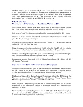 The host, in reply, praised efforts made by the two Koreas to achieve peaceful unification
of the Korean peninsula on the basis of independence and national self-determination in
accordance with the joint communiqués signed by the two sides June 2000, and October
2007. Manh also congratulated the DPRK on the signing of the Treaty of Amity and
Cooperation (TAC). (Vietnam News Jul 28 p2, New Hanoi p1)

Labor & Education:
Vietnam Aims to Offer Training to 21% of Female Workers by 2010

The Vietnam Women’s Union (VWU) has set the target of providing vocational training
for 21% of female laborers by 2010, the Hanoimoi newspaper reported Monday.

This is part of a VWU project on vocational training for women in the 2009-2015 period.

The ratio of trained laborers of the female workforce will be further raised by 3% each
year after that, according to the project.

The organization plans to hold vocational training courses for 50,000 female laborers
nationwide every year from next year.

The project, approved by the organization in Ho Chi Minh City July 25, will give priority
to women in rural and isolated areas as well as the disabled and ethnic minorities.

The VWU over the past five years has given vocational training for over 900,000 people,
93% of whom are women and created jobs for 670,000 women.

Females now accounts for around 1.5 % of Vietnam's population. (New Hanoi July 28
p2, Vietnam Panorama)

Japan Funds JPY441 Mln for Vietnam’s Resource Development

The Japanese Government will grant JPY441-million (over $4 million) in non-refundable
aid for Vietnam in the 2009 fiscal year and the next three years to help the country
develop postgraduate training, Vietnam Economic Times reported Monday.

The Japanese Grant Aid for Human Resource Development Scholarship (JDS) project for
Vietnam was inked by Deputy Prime Minister and Education Minister Nguyen Thien
Nhan and Japanese Foreign Minister Komura Masahiko July 25.

Under the project, Vietnamese young workers in state-owned agencies will be offered
scholarships to join postgraduate training in economics, business, law, agriculture and
technology in Japan.

Vietnam and Japan established diplomatic ties in 1973. After 1975, the relationship has
gradually been expanded. Since 1992, the two countries' ties saw substantial development
in many fields, including education and training.
 