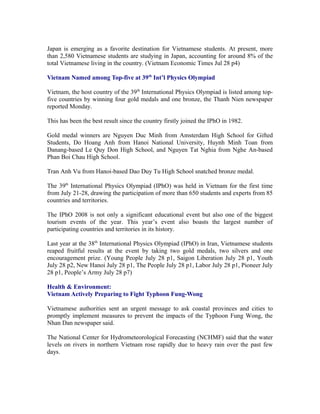 Japan is emerging as a favorite destination for Vietnamese students. At present, more
than 2,580 Vietnamese students are studying in Japan, accounting for around 8% of the
total Vietnamese living in the country. (Vietnam Economic Times Jul 28 p4)

Vietnam Named among Top-five at 39th Int’l Physics Olympiad

Vietnam, the host country of the 39th International Physics Olympiad is listed among top-
five countries by winning four gold medals and one bronze, the Thanh Nien newspaper
reported Monday.

This has been the best result since the country firstly joined the IPhO in 1982.

Gold medal winners are Nguyen Duc Minh from Amsterdam High School for Gifted
Students, Do Hoang Anh from Hanoi National University, Huynh Minh Toan from
Danang-based Le Quy Don High School, and Nguyen Tat Nghia from Nghe An-based
Phan Boi Chau High School.

Tran Anh Vu from Hanoi-based Dao Duy Tu High School snatched bronze medal.

The 39th International Physics Olympiad (IPhO) was held in Vietnam for the first time
from July 21-28, drawing the participation of more than 650 students and experts from 85
countries and territories.

The IPhO 2008 is not only a significant educational event but also one of the biggest
tourism events of the year. This year’s event also boasts the largest number of
participating countries and territories in its history.

Last year at the 38th International Physics Olympiad (IPhO) in Iran, Vietnamese students
reaped fruitful results at the event by taking two gold medals, two silvers and one
encouragement prize. (Young People July 28 p1, Saigon Liberation July 28 p1, Youth
July 28 p2, New Hanoi July 28 p1, The People July 28 p1, Labor July 28 p1, Pioneer July
28 p1, People’s Army July 28 p7)

Health & Environment:
Vietnam Actively Preparing to Fight Typhoon Fung-Wong

Vietnamese authorities sent an urgent message to ask coastal provinces and cities to
promptly implement measures to prevent the impacts of the Typhoon Fung Wong, the
Nhan Dan newspaper said.

The National Center for Hydrometeorological Forecasting (NCHMF) said that the water
levels on rivers in northern Vietnam rose rapidly due to heavy rain over the past few
days.
 
