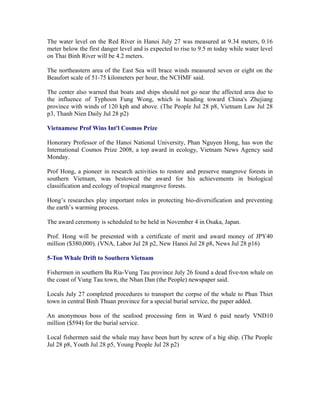 The water level on the Red River in Hanoi July 27 was measured at 9.34 meters, 0.16
meter below the first danger level and is expected to rise to 9.5 m today while water level
on Thai Binh River will be 4.2 meters.

The northeastern area of the East Sea will brace winds measured seven or eight on the
Beaufort scale of 51-75 kilometers per hour, the NCHMF said.

The center also warned that boats and ships should not go near the affected area due to
the influence of Typhoon Fung Wong, which is heading toward China's Zhejiang
province with winds of 120 kph and above. (The People Jul 28 p8, Vietnam Law Jul 28
p3, Thanh Nien Daily Jul 28 p2)

Vietnamese Prof Wins Int'l Cosmos Prize

Honorary Professor of the Hanoi National University, Phan Nguyen Hong, has won the
International Cosmos Prize 2008, a top award in ecology, Vietnam News Agency said
Monday.

Prof Hong, a pioneer in research activities to restore and preserve mangrove forests in
southern Vietnam, was bestowed the award for his achievements in biological
classification and ecology of tropical mangrove forests.

Hong’s researches play important roles in protecting bio-diversification and preventing
the earth’s warming process.

The award ceremony is scheduled to be held in November 4 in Osaka, Japan.

Prof. Hong will be presented with a certificate of merit and award money of JPY40
million ($380,000). (VNA, Labor Jul 28 p2, New Hanoi Jul 28 p8, News Jul 28 p16)

5-Ton Whale Drift to Southern Vietnam

Fishermen in southern Ba Ria-Vung Tau province July 26 found a dead five-ton whale on
the coast of Vung Tau town, the Nhan Dan (the People) newspaper said.

Locals July 27 completed procedures to transport the corpse of the whale to Phan Thiet
town in central Binh Thuan province for a special burial service, the paper added.

An anonymous boss of the seafood processing firm in Ward 6 paid nearly VND10
million ($594) for the burial service.

Local fishermen said the whale may have been hurt by screw of a big ship. (The People
Jul 28 p8, Youth Jul 28 p5, Young People Jul 28 p2)
 