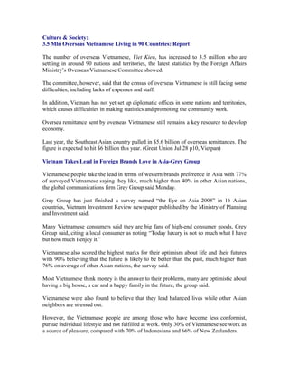 Culture & Society:
3.5 Mln Overseas Vietnamese Living in 90 Countries: Report

The number of overseas Vietnamese, Viet Kieu, has increased to 3.5 million who are
settling in around 90 nations and territories, the latest statistics by the Foreign Affairs
Ministry’s Overseas Vietnamese Committee showed.

The committee, however, said that the census of overseas Vietnamese is still facing some
difficulties, including lacks of expenses and staff.

In addition, Vietnam has not yet set up diplomatic offices in some nations and territories,
which causes difficulties in making statistics and promoting the community work.

Oversea remittance sent by overseas Vietnamese still remains a key resource to develop
economy.

Last year, the Southeast Asian country pulled in $5.6 billion of overseas remittances. The
figure is expected to hit $6 billion this year. (Great Union Jul 28 p10, Vietpan)

Vietnam Takes Lead in Foreign Brands Love in Asia-Grey Group

Vietnamese people take the lead in terms of western brands preference in Asia with 77%
of surveyed Vietnamese saying they like, much higher than 40% in other Asian nations,
the global communications firm Grey Group said Monday.

Grey Group has just finished a survey named “the Eye on Asia 2008” in 16 Asian
countries, Vietnam Investment Review newspaper published by the Ministry of Planning
and Investment said.

Many Vietnamese consumers said they are big fans of high-end consumer goods, Grey
Group said, citing a local consumer as noting “Today luxury is not so much what I have
but how much I enjoy it.”

Vietnamese also scored the highest marks for their optimism about life and their futures
with 90% believing that the future is likely to be better than the past, much higher than
76% on average of other Asian nations, the survey said.

Most Vietnamese think money is the answer to their problems, many are optimistic about
having a big house, a car and a happy family in the future, the group said.

Vietnamese were also found to believe that they lead balanced lives while other Asian
neighbors are stressed out.

However, the Vietnamese people are among those who have become less conformist,
pursue individual lifestyle and not fulfilled at work. Only 30% of Vietnamese see work as
a source of pleasure, compared with 70% of Indonesians and 66% of New Zealanders.
 