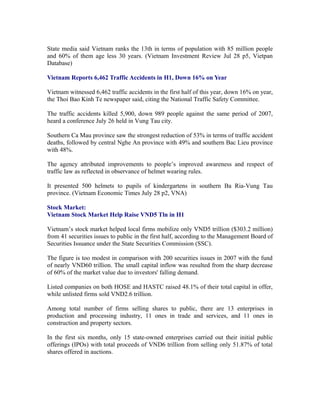 State media said Vietnam ranks the 13th in terms of population with 85 million people
and 60% of them age less 30 years. (Vietnam Investment Review Jul 28 p5, Vietpan
Database)

Vietnam Reports 6,462 Traffic Accidents in H1, Down 16% on Year

Vietnam witnessed 6,462 traffic accidents in the first half of this year, down 16% on year,
the Thoi Bao Kinh Te newspaper said, citing the National Traffic Safety Committee.

The traffic accidents killed 5,900, down 989 people against the same period of 2007,
heard a conference July 26 held in Vung Tau city.

Southern Ca Mau province saw the strongest reduction of 53% in terms of traffic accident
deaths, followed by central Nghe An province with 49% and southern Bac Lieu province
with 48%.

The agency attributed improvements to people’s improved awareness and respect of
traffic law as reflected in observance of helmet wearing rules.

It presented 500 helmets to pupils of kindergartens in southern Ba Ria-Vung Tau
province. (Vietnam Economic Times July 28 p2, VNA)

Stock Market:
Vietnam Stock Market Help Raise VND5 Tln in H1

Vietnam’s stock market helped local firms mobilize only VND5 trillion ($303.2 million)
from 41 securities issues to public in the first half, according to the Management Board of
Securities Issuance under the State Securities Commission (SSC).

The figure is too modest in comparison with 200 securities issues in 2007 with the fund
of nearly VND60 trillion. The small capital inflow was resulted from the sharp decrease
of 60% of the market value due to investors' falling demand.

Listed companies on both HOSE and HASTC raised 48.1% of their total capital in offer,
while unlisted firms sold VND2.6 trillion.

Among total number of firms selling shares to public, there are 13 enterprises in
production and processing industry, 11 ones in trade and services, and 11 ones in
construction and property sectors.

In the first six months, only 15 state-owned enterprises carried out their initial public
offerings (IPOs) with total proceeds of VND6 trillion from selling only 51.87% of total
shares offered in auctions.
 