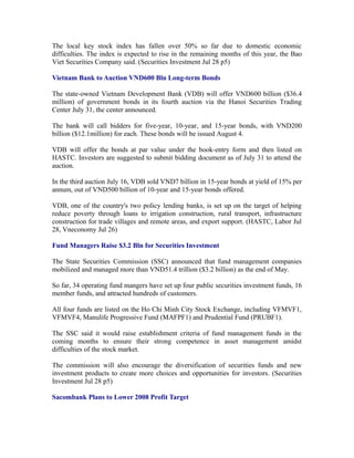 The local key stock index has fallen over 50% so far due to domestic economic
difficulties. The index is expected to rise in the remaining months of this year, the Bao
Viet Securities Company said. (Securities Investment Jul 28 p5)

Vietnam Bank to Auction VND600 Bln Long-term Bonds

The state-owned Vietnam Development Bank (VDB) will offer VND600 billion ($36.4
million) of government bonds in its fourth auction via the Hanoi Securities Trading
Center July 31, the center announced.

The bank will call bidders for five-year, 10-year, and 15-year bonds, with VND200
billion ($12.1million) for each. These bonds will be issued August 4.

VDB will offer the bonds at par value under the book-entry form and then listed on
HASTC. Investors are suggested to submit bidding document as of July 31 to attend the
auction.

In the third auction July 16, VDB sold VND7 billion in 15-year bonds at yield of 15% per
annum, out of VND500 billion of 10-year and 15-year bonds offered.

VDB, one of the country's two policy lending banks, is set up on the target of helping
reduce poverty through loans to irrigation construction, rural transport, infrastructure
construction for trade villages and remote areas, and export support. (HASTC, Labor Jul
28, Vneconomy Jul 26)

Fund Managers Raise $3.2 Bln for Securities Investment

The State Securities Commission (SSC) announced that fund management companies
mobilized and managed more than VND51.4 trillion ($3.2 billion) as the end of May.

So far, 34 operating fund mangers have set up four public securities investment funds, 16
member funds, and attracted hundreds of customers.

All four funds are listed on the Ho Chi Minh City Stock Exchange, including VFMVF1,
VFMVF4, Manulife Progressive Fund (MAFPF1) and Prudential Fund (PRUBF1).

The SSC said it would raise establishment criteria of fund management funds in the
coming months to ensure their strong competence in asset management amidst
difficulties of the stock market.

The commission will also encourage the diversification of securities funds and new
investment products to create more choices and opportunities for investors. (Securities
Investment Jul 28 p5)

Sacombank Plans to Lower 2008 Profit Target
 
