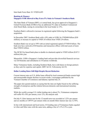 Inter-bank Forex Rate: $1=VND16,495

Banking & Finance:
Singapore UOB Allowed to Buy Extra 5% Stake in Vietnam’s Southern Bank

The State Bank of Vietnam (SBV), or central bank, has given approval to Singapore’s
United Overseas Bank (UOB) to buy an additional 5% stake in Southern Commercial
Joint Stock Bank, raising its ownership in the local lender to 15%.

Southern Bank is allowed to increase its registered capital following the Singapore bank’s
acquisition.

In December 2007, Southern Bank sold a 10% stake to UOB, for VND480 billion ($30
million), to increase its capital to VND1.43 trillion from VND1.29 trillion.

Southern Bank was set up in 1993 with an initial registered capital of VND10 billion. The
bank now has a network of 84 branches and transaction offices with total assets of more
than VND18 trillion.

The HCM City-based bank plans to double its chartered capital to VND3 trillion ($187.5
million) this year.

Meanwhile, UOB is Singapore’s leading bank and provides diversified financial services
via 524 branches and subsidiaries in 18 nations worldwide.

Many Vietnamese banks, including Southern Bank, have sold shares to foreign partners
as they seek for expertise and capital. (SBV Jul 24, VnEconomy Jul 25)

Dollar Lending Rates Still High Despite Recent Reduction

Current interest rates on U.S. dollar loans offered by local commercial banks remain high
and unreasonable despite declines in recent weeks, a newspaper published by the
Vietnam Chamber of Commerce and Industry reported July 25.

The paper also quoted analysts as saying that the rates are higher based on the suffering
strength of enterprises and the relation between domestic and international monetary
markets.

While the world's average U.S. dollar lending rate is about 5%, Vietnamese companies
still suffer 8%-10% per annum, even 12%, the analysts said.

On July 9, Libor interest rate for the 12-month term was recorded at 3.22% per annum
and six months at 3.0975% per annum while six-month Sibor interest rate was 3.274%.

In line with international and local norms, US lending rates of Vietnamese banks equaled
to Libor and Sibor rates with the same term, adding a free of 1.5%-2.5% a year.
 