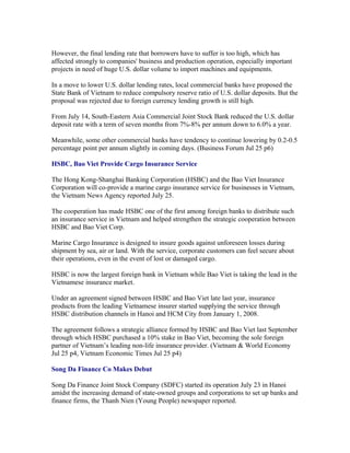 However, the final lending rate that borrowers have to suffer is too high, which has
affected strongly to companies' business and production operation, especially important
projects in need of huge U.S. dollar volume to import machines and equipments.

In a move to lower U.S. dollar lending rates, local commercial banks have proposed the
State Bank of Vietnam to reduce compulsory reserve ratio of U.S. dollar deposits. But the
proposal was rejected due to foreign currency lending growth is still high.

From July 14, South-Eastern Asia Commercial Joint Stock Bank reduced the U.S. dollar
deposit rate with a term of seven months from 7%-8% per annum down to 6.0% a year.

Meanwhile, some other commercial banks have tendency to continue lowering by 0.2-0.5
percentage point per annum slightly in coming days. (Business Forum Jul 25 p6)

HSBC, Bao Viet Provide Cargo Insurance Service

The Hong Kong-Shanghai Banking Corporation (HSBC) and the Bao Viet Insurance
Corporation will co-provide a marine cargo insurance service for businesses in Vietnam,
the Vietnam News Agency reported July 25.

The cooperation has made HSBC one of the first among foreign banks to distribute such
an insurance service in Vietnam and helped strengthen the strategic cooperation between
HSBC and Bao Viet Corp.

Marine Cargo Insurance is designed to insure goods against unforeseen losses during
shipment by sea, air or land. With the service, corporate customers can feel secure about
their operations, even in the event of lost or damaged cargo.

HSBC is now the largest foreign bank in Vietnam while Bao Viet is taking the lead in the
Vietnamese insurance market.

Under an agreement signed between HSBC and Bao Viet late last year, insurance
products from the leading Vietnamese insurer started supplying the service through
HSBC distribution channels in Hanoi and HCM City from January 1, 2008.

The agreement follows a strategic alliance formed by HSBC and Bao Viet last September
through which HSBC purchased a 10% stake in Bao Viet, becoming the sole foreign
partner of Vietnam’s leading non-life insurance provider. (Vietnam & World Economy
Jul 25 p4, Vietnam Economic Times Jul 25 p4)

Song Da Finance Co Makes Debut

Song Da Finance Joint Stock Company (SDFC) started its operation July 23 in Hanoi
amidst the increasing demand of state-owned groups and corporations to set up banks and
finance firms, the Thanh Nien (Young People) newspaper reported.
 
