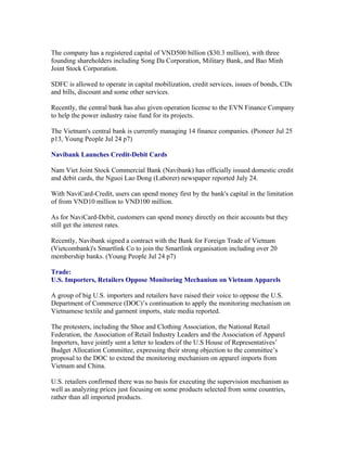 The company has a registered capital of VND500 billion ($30.3 million), with three
founding shareholders including Song Da Corporation, Military Bank, and Bao Minh
Joint Stock Corporation.

SDFC is allowed to operate in capital mobilization, credit services, issues of bonds, CDs
and bills, discount and some other services.

Recently, the central bank has also given operation license to the EVN Finance Company
to help the power industry raise fund for its projects.

The Vietnam's central bank is currently managing 14 finance companies. (Pioneer Jul 25
p13, Young People Jul 24 p7)

Navibank Launches Credit-Debit Cards

Nam Viet Joint Stock Commercial Bank (Navibank) has officially issued domestic credit
and debit cards, the Nguoi Lao Dong (Laborer) newspaper reported July 24.

With NaviCard-Credit, users can spend money first by the bank's capital in the limitation
of from VND10 million to VND100 million.

As for NaviCard-Debit, customers can spend money directly on their accounts but they
still get the interest rates.

Recently, Navibank signed a contract with the Bank for Foreign Trade of Vietnam
(Vietcombank)'s Smartlink Co to join the Smartlink organisation including over 20
membership banks. (Young People Jul 24 p7)

Trade:
U.S. Importers, Retailers Oppose Monitoring Mechanism on Vietnam Apparels

A group of big U.S. importers and retailers have raised their voice to oppose the U.S.
Department of Commerce (DOC)’s continuation to apply the monitoring mechanism on
Vietnamese textile and garment imports, state media reported.

The protesters, including the Shoe and Clothing Association, the National Retail
Federation, the Association of Retail Industry Leaders and the Association of Apparel
Importers, have jointly sent a letter to leaders of the U.S House of Representatives’
Budget Allocation Committee, expressing their strong objection to the committee’s
proposal to the DOC to extend the monitoring mechanism on apparel imports from
Vietnam and China.

U.S. retailers confirmed there was no basis for executing the supervision mechanism as
well as analyzing prices just focusing on some products selected from some countries,
rather than all imported products.
 