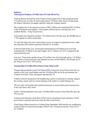 Industry:
Vietsovpetro Produces 174 Mln Tons of Crude Oil So Far

Vietnam-Russia Oil and Gas Joint Venture (Vietsovpetro) has to date produced nearly
174 million tons of crude oil and brought ashore 19 billion cubic meters of natural gas,
the Saigon Liberation newspaper reported, citing the company figures.

The company has so far attained revenues of $42.1 billion and contributed $26.73 billion
to the Vietnamese state budget, a Vietsovpetro official said at a meeting July 24 in
southern Ba Ria – Vung Tau province.

Vietsovpetro has targeted to produce 7.65 million tons of oil this year, up 550,000 tons or
7.74% against its earlier annual plan.

To reach the target, the joint venture plans to raise its output by putting four more wells
into operation and resumes operation of the Ba Vi oil tanker.

In the first half of this year, Vietsovpetro had produced 4.56 million tons of oil and
contributed $2.74 billion to the state budget, up $1.1 billion or 67.07% compared to the
same period last year.

Last year, Vietsovpetro produced up to 8.6 million tons of oil, brought ashore 1.36 billion
cubic meters of associated gas, and obtained revenues of $4.8 billion. (The People Jul 25
p8, Pioneer Jul 25 p13, VNA Jul 24)

Vietnam Buys 9.47 Bln kWh of Power from China in H1

Vietnam had purchased a total 9.47 billion kWh of electricity from China in the first six
months of this year, much higher than the 3.8 billion kWh set by the government, the
Vietnam Economic Times newspaper reported July 25.

Volume of power buying from the neighboring country is estimated to continue rising in
the coming, experts said at a recent meeting on the matter in central Danang city.

The two sides will together take technical measures to ensure better power transmission
in the near future, they noted.

Earlier, Vietnam planned to buy only 3.8 billion kWh of power from China this year, up
52% on year.

Vietnam and China have built three 220-kV power transmission lines and three 110-kV
power lines to transmit electricity from the later to the former.

China began selling electricity to Vietnam from September 2004 and the two neighboring
countries plan for connection through a 500-kV line. (Vietnam Economic Times Jul 25
p3, Vietpan)
 