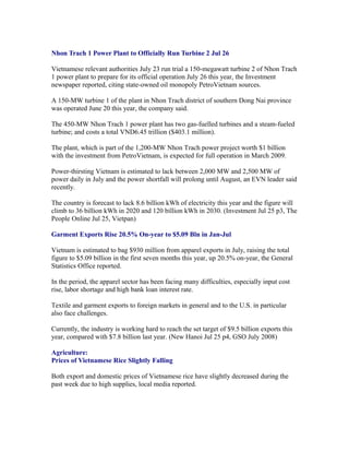 Nhon Trach 1 Power Plant to Officially Run Turbine 2 Jul 26

Vietnamese relevant authorities July 23 run trial a 150-megawatt turbine 2 of Nhon Trach
1 power plant to prepare for its official operation July 26 this year, the Investment
newspaper reported, citing state-owned oil monopoly PetroVietnam sources.

A 150-MW turbine 1 of the plant in Nhon Trach district of southern Dong Nai province
was operated June 20 this year, the company said.

The 450-MW Nhon Trach 1 power plant has two gas-fuelled turbines and a steam-fueled
turbine; and costs a total VND6.45 trillion ($403.1 million).

The plant, which is part of the 1,200-MW Nhon Trach power project worth $1 billion
with the investment from PetroVietnam, is expected for full operation in March 2009.

Power-thirsting Vietnam is estimated to lack between 2,000 MW and 2,500 MW of
power daily in July and the power shortfall will prolong until August, an EVN leader said
recently.

The country is forecast to lack 8.6 billion kWh of electricity this year and the figure will
climb to 36 billion kWh in 2020 and 120 billion kWh in 2030. (Investment Jul 25 p3, The
People Online Jul 25, Vietpan)

Garment Exports Rise 20.5% On-year to $5.09 Bln in Jan-Jul

Vietnam is estimated to bag $930 million from apparel exports in July, raising the total
figure to $5.09 billion in the first seven months this year, up 20.5% on-year, the General
Statistics Office reported.

In the period, the apparel sector has been facing many difficulties, especially input cost
rise, labor shortage and high bank loan interest rate.

Textile and garment exports to foreign markets in general and to the U.S. in particular
also face challenges.

Currently, the industry is working hard to reach the set target of $9.5 billion exports this
year, compared with $7.8 billion last year. (New Hanoi Jul 25 p4, GSO July 2008)

Agriculture:
Prices of Vietnamese Rice Slightly Falling

Both export and domestic prices of Vietnamese rice have slightly decreased during the
past week due to high supplies, local media reported.
 