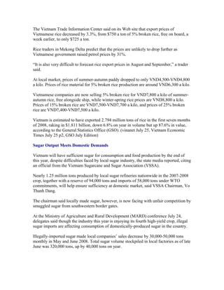 The Vietnam Trade Information Center said on its Web site that export prices of
Vietnamese rice decreased by 3.3%, from $750 a ton of 5% broken rice, free on board, a
week earlier, to only $725 a ton.

Rice traders in Mekong Delta predict that the prices are unlikely to drop further as
Vietnamese government raised petrol prices by 31%.

“It is also very difficult to forecast rice export prices in August and September,” a trader
said.

At local market, prices of summer-autumn paddy dropped to only VND4,500-VND4,800
a kilo. Prices of rice material for 5% broken rice production are around VND6,300 a kilo.

Vietnamese companies are now selling 5% broken rice for VND7,800 a kilo of summer-
autumn rice, free alongside ship, while winter-spring rice prices are VND8,800 a kilo.
Prices of 15% broken rice are VND7,500-VND7,700 a kilo, and prices of 25% broken
rice are VND7,400-VND7,500 a kilo.

Vietnam is estimated to have exported 2.794 million tons of rice in the first seven months
of 2008, raking in $1.811 billion, down 6.8% on year in volume but up 87.6% in value,
according to the General Statistics Office (GSO). (vinanet July 25, Vietnam Economic
Times July 25 p2, GSO July Edition)

Sugar Output Meets Domestic Demands

Vietnam will have sufficient sugar for consumption and food production by the end of
this year, despite difficulties faced by local sugar industry, the state media reported, citing
an official from the Vietnam Sugarcane and Sugar Association (VSSA).

Nearly 1.25 million tons produced by local sugar refineries nationwide in the 2007-2008
crop, together with a reserve of 94,000 tons and imports of 58,000 tons under WTO
commitments, will help ensure sufficiency at domestic market, said VSSA Chairman, Vo
Thanh Dang.

The chairman said locally made sugar, however, is now facing with unfair competition by
smuggled sugar from southwestern border gates.

At the Ministry of Agriculture and Rural Development (MARD) conference July 24,
delegates said though the industry this year is enjoying its fourth high-yield crop, illegal
sugar imports are affecting consumption of domestically-produced sugar in the country.

Illegally-imported sugar made local companies’ sales decrease by 30,000-50,000 tons
monthly in May and June 2008. Total sugar volume stockpiled in local factories as of late
June was 320,000 tons, up by 40,000 tons on year.
 